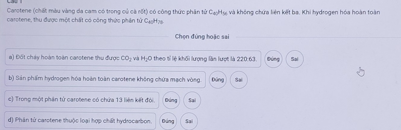 Cau l 
Carotene (chất màu vàng da cam có trong củ cà rốt) có công thức phân tử C_40H_56 và không chứa liên kết ba. Khi hydrogen hóa hoàn toàn 
carotene, thu được một chất có công thức phân tử C_40H_78. 
Chọn đúng hoặc sai 
a) Đốt cháy hoàn toàn carotene thu được CO_2 và H_2O theo tỉ lệ khối lượng lần lượt là 220:63. Đúng Sai 
b) Sản phẩm hydrogen hóa hoàn toàn carotene không chứa mạch vòng. Đúng Sai 
c) Trong một phân tử carotene có chứa 13 liên kết đôi. Đúng Sai 
d) Phân tử carotene thuộc loại hợp chất hydrocarbon. Đúng Sai