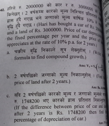 or 
40. हरिले रु. 2000000 को कार र रु. 3000000 क 
केनेछन । 2 वरषसम 

प्रलिशतने i 
हद गर एछ भने जगगार
10% मे क 
गएछ | (Hari has bought a car of Rs. 2000
aat 
and a land of Rs. 3000000. Price of car depreciate 
the fixed percentage per year and the price of us 
appreciates at the rate of 10% p.a. for 2 years. D 
a. 
(Write 
formula to find compound growth.) 
Ans: V_T=V_0(1+ R/10R )
b. 2 वर्षपछिको जग्गाव निकाल्नुहोस् Ⅰ (Find 
price of land after 2 years.) 
Ans: Rs. 3630
c. यदि 2 वर्षपछिको कारको मूल्य र जग्गाको मूल्यको फा 
रु. 1748200 भए कारको द्वास प्रतिशत निकालहोम 
(If the difference between price of car and lar 
after 2 years is Rs. 1748200 then find 
percentage of depreciation of car.) 
Ans: 3%