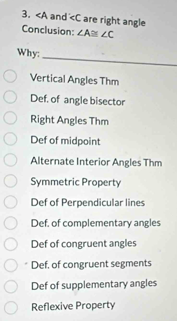 ∠ A and are right angle
Conclusion: ∠ A≌ ∠ C
_
Why:
Vertical Angles Thm
Def. of angle bisector
Right Angles Thm
Def of midpoint
Alternate Interior Angles Thm
Symmetric Property
Def of Perpendicular lines
Def. of complementary angles
Def of congruent angles
Def. of congruent segments
Def of supplementary angles
Reflexive Property