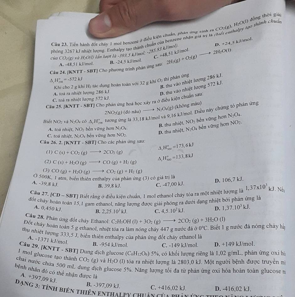 H₂O(l) đồng thời giải
Câu 23, Tiến hành đốt cháy 1 mol benzene ở điều kiện chuẩn, phản ứng sinh ra CO_2(g)
halpy tạo thành chuẩn
phóng 3267 kJ nhiệt lượng. Enthalpy tạo thành chuẩn của benzene nhận giả trị là n
D. -2
C. +48,51 kJ/mol. 4,5 kJ/mol.
của CO_2(g) và H_2O(l) lần lượt là -393,5 kJ/mol; -285,83 kJ/mol).
A. -48,51 kJ/mol. B. -24,5 kJ/mol.
Câu 24. [KNTT - SBT] Cho phương trình phân ứng sau: 2H_2(g)+O_2(g)to 2H_2O(l)
△ _1H_(298)°=-572kJ
B. thu vào nhiệt lượng 286 kJ.
Khi cho 2 g khí H_2 tác dụng hoàn toàn với 32 g khí O_2 thì phản ứng
A. toà ra nhiệt lượng 286 kJ.
D. thu vào nhiệt lượng 572 kJ.
C. toà ra nhiệt lượng 572 kJ.
Cầu 25. [KNTT - SBT] Cho phản ứng hoá học xây ra ở điều kiện chuẩn sau:
2NO_2(g) don âu) N_2O_4(g) (không màu)
Biết NO_2 và N_2O_4 có △ _fH_(298)° tương ứng là 33,18 kJ/mol và 9,16 kJ/mol. Điều này chứng tỏ phân ứng
B. thu nhiệt, NO_2 bền vững hơn N_2O_4.
D. thu nhiệt, N_2O_4 bền vững hơn NO_2.
A. toả nhiệt, NO_2 bền vững hơn N_2O_4.
C. toả nhiệt, N_2O. 4 bền vững hơn NO_2.
Câu 26. 2. KNTT-SBT]C Cho các phản ứng sau: H_(500)°=173,6kJ^((1) C(s)+CO_2)(g)to 2CO_2(g)
(2) C(s)+H_2O(g)to CO(g)+H_2(g)
H_(500)°=133,8kJ
(3) CO(g)+H_2O(g)to CO_2(g)+H_2(g)
Ở 500K, 1 atm, biến thiên enthalpy của phản ứng (3) có giá trị là
D. 106,7 kJ.
A. -39,8 kJ. C. -47,00 kJ.
B. 39,8 kJ.
Câu 27. [CD-SBT ] Biết rằng ở điều kiện chuẩn, 1 mol ethanol cháy tỏa ra một nhiệt lượng là 1,37* 10^3 kJ. Nếu 1
đốt cháy hoàn toàn 15,1 gam ethanol, năng lượng được giải phóng ra dưới dạng nhiệt bởi phản ứng là
A. 0,450 kJ.
B. 2,25.10^3kJ. C. 4,5.10^2kJ. D. 1,37.10^3kJ.
Câu 28. Phản ứng đốt cháy Ethanol: C_2H_5OH(l)+3O_2(g)to 2CO_2(g)+3H_2O(l
Đốt cháy hoàn toản 5 g ethanol, nhiệt tỏa ra làm nóng chảy 447 g nước đá ở 0°C. Biết 1 g nước đá nóng chảy há
thu nhiệt lượng 333,5 J, biến thiên enthalpy của phản ứng đốt chảy ethanol là
A. -1371 kJ/mol. B. -954 kJ/mol.
C. -149 kJ/mol. D. +149 kJ/mol.
Câu 29. [KNTT - SBT] Dung dịch glucose (C_6H_12O_6)5% , có khối lượng riêng là 1,02 g/mL, phản ứng oxỉ hó
1 mol glucose tạo thành CO_2 (g) H_2O (I) tỏa ra nhiệt lượng là 2803,0 kJ. Một người bệnh được truyền mộ
) và
chai nước chứa 500 mL dung
bệnh nhân đó có thể nhận được là dịch glucose 5%. Năng lượng tối đa từ phản ứng oxi hóa hoàn toàn glucose m
A. +397,09 kJ.
B. -397,09 kJ. C. +416,02 kJ. D. -416,02 kJ.
ạng 3: tính biên thiên enthalpy chiân của hín ê