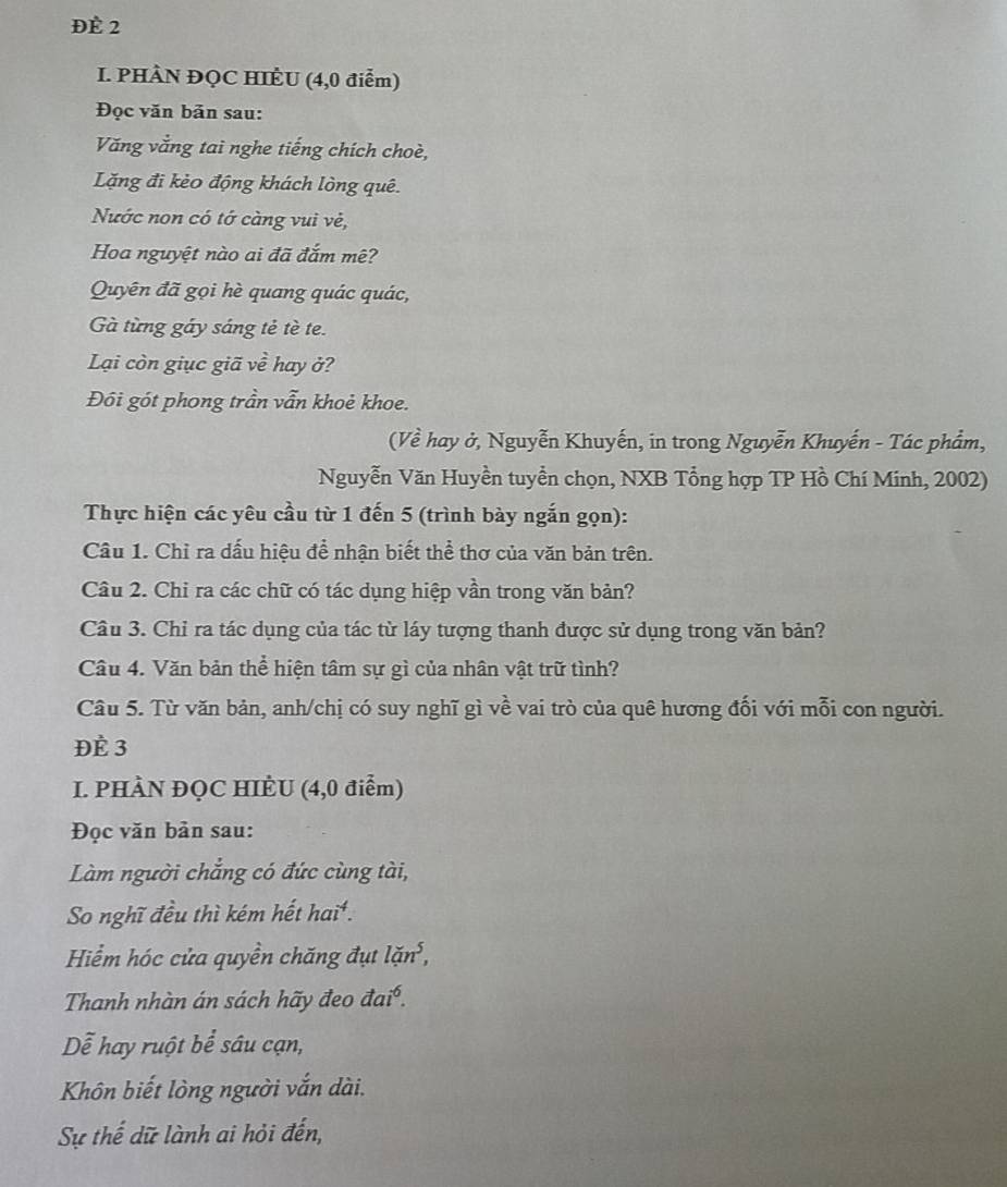 ĐÈ 2 
I. PHÀN ĐQC HIÈU (4,0 điểm) 
Đọc văn bản sau: 
Văng vắng tai nghe tiếng chích choè, 
Lặng đi kẻo động khách lòng quê. 
Nước non có tớ càng vui vẻ, 
Hoa nguyệt nào ai đã đắm mê? 
Quyên đã gọi hè quang quác quác, 
Gà từng gáy sáng tẻ tè te. 
Lại còn giục giã vhat e hay ở? 
Đôi gót phong trần vẫn khoẻ khoe. 
(Về hay ở, Nguyễn Khuyến, in trong Nguyễn Khuyến - Tác phẩm, 
Nguyễn Văn Huyền tuyển chọn, NXB Tổng hợp TP Hồ Chí Minh, 2002) 
Thực hiện các yêu cầu từ 1 đến 5 (trình bày ngắn gọn): 
Câu 1. Chỉ ra dấu hiệu để nhận biết thể thơ của văn bản trên. 
Câu 2. Chi ra các chữ có tác dụng hiệp vần trong văn bản? 
Câu 3. Chỉ ra tác dụng của tác từ láy tượng thanh được sử dụng trong văn bản? 
Câu 4. Văn bản thể hiện tâm sự gì của nhân vật trữ tình? 
Câu 5. Từ văn bản, anh/chị có suy nghĩ gì về vai trò của quê hương đối với mỗi con người. 
ĐÈ 3 
I. PHÀN ĐQC HIÈU (4,0 điểm) 
Đọc văn bản sau: 
Làm người chắng có đức cùng tài, 
So nghĩ đều thì kém hết hai*. 
Hiểm hóc cửa quyền chăng đụt lan^5, 
Thanh nhàn án sách hãy đeo vector aai^6. 
Dễ hay ruột bể sâu cạn, 
Khôn biết lòng người vắn dài. 
Sự thế dữ lành ai hỏi đến,