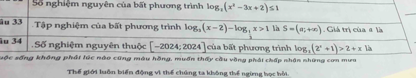 Số nghiệm nguyên của bất phương trình log _2(x^2-3x+2)≤ 1
_ 
âu 33 Tập nghiệm của bất phương trình log _3(x-2)-log _ 1/3 x>1 là S=(a;+∈fty ) Giá trị của # là 
âu 34 Số nghiệm nguyên thuộc [-2024;2024] của bất phương trình log _2(2^x+1)>2+x là 
sộc sống không phải lúc nào cũng màu hồng, muốn thấy cầu vồng phải chấp nhận những cơn mưa 
Thế giới luôn biến động vì thế chúng ta không thể ngừng học hỏi.