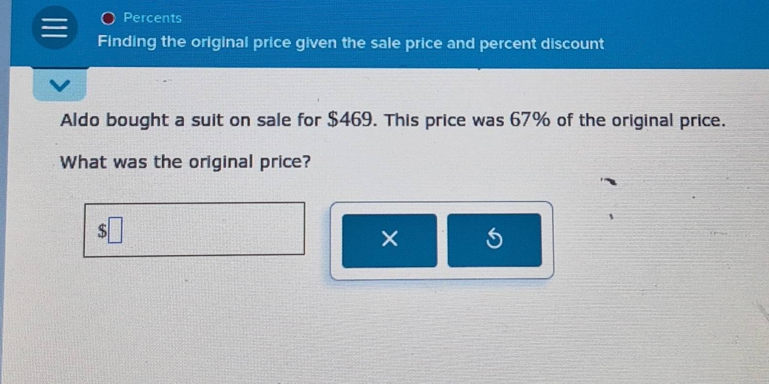 Percents 
Finding the original price given the sale price and percent discount 
Aldo bought a suit on sale for $469. This price was 67% of the original price. 
What was the original price? 
S