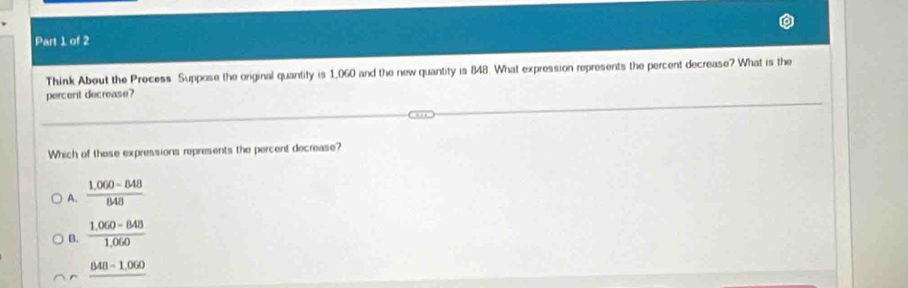 Think About the Process Suppose the orginal quantity is 1,060 and the new quantity is 848. What expression represents the percent decrease? What is the
percent decrease?
Which of these expressions represents the percent decrease?
A.  (1.060-848)/848 
B.  (1.060-848)/1.060 
_ 848-1,060