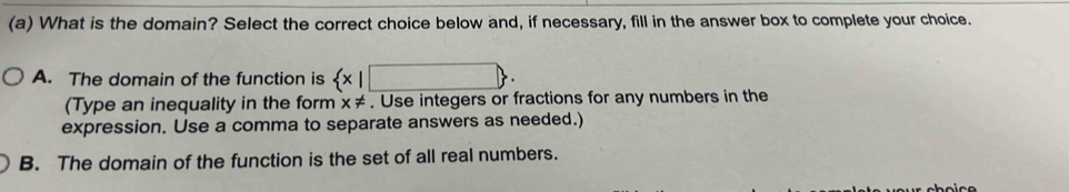 What is the domain? Select the correct choice below and, if necessary, fill in the answer box to complete your choice.
A. The domain of the function is  x|□ . 
(Type an inequality in the form x!=. Use integers or fractions for any numbers in the
expression. Use a comma to separate answers as needed.)
B. The domain of the function is the set of all real numbers.