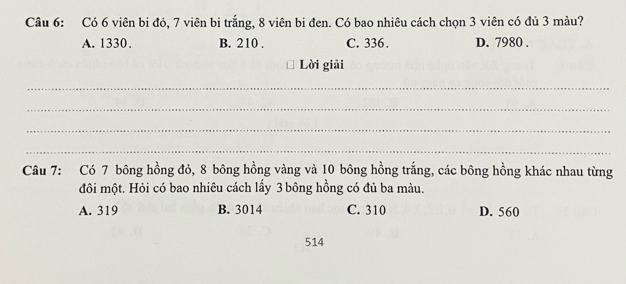 Có 6 viên bi đỏ, 7 viên bi trắng, 8 viên bi đen. Có bao nhiêu cách chọn 3 viên có đủ 3 màu?
A. 1330. B. 210. C. 336. D. 7980.
Lời giải
_
_
_
_
Câu 7: Có 7 bông hồng đỏ, 8 bông hồng vàng và 10 bông hồng trắng, các bông hồng khác nhau từng
đôi một. Hỏi có bao nhiêu cách lấy 3 bông hồng có đủ ba màu.
A. 319 B. 3014 C. 310 D. 560
514