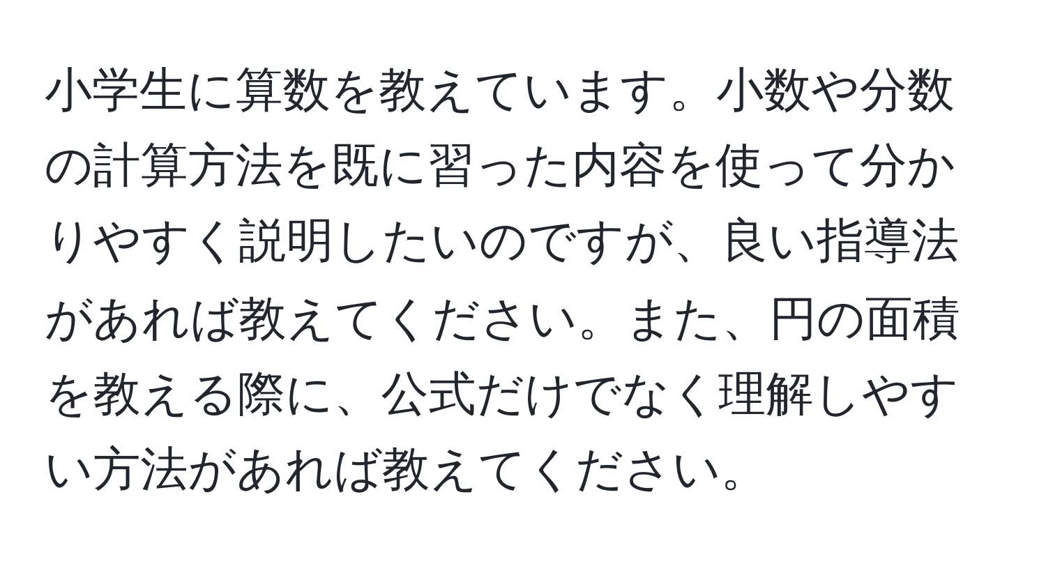 小学生に算数を教えています。小数や分数の計算方法を既に習った内容を使って分かりやすく説明したいのですが、良い指導法があれば教えてください。また、円の面積を教える際に、公式だけでなく理解しやすい方法があれば教えてください。