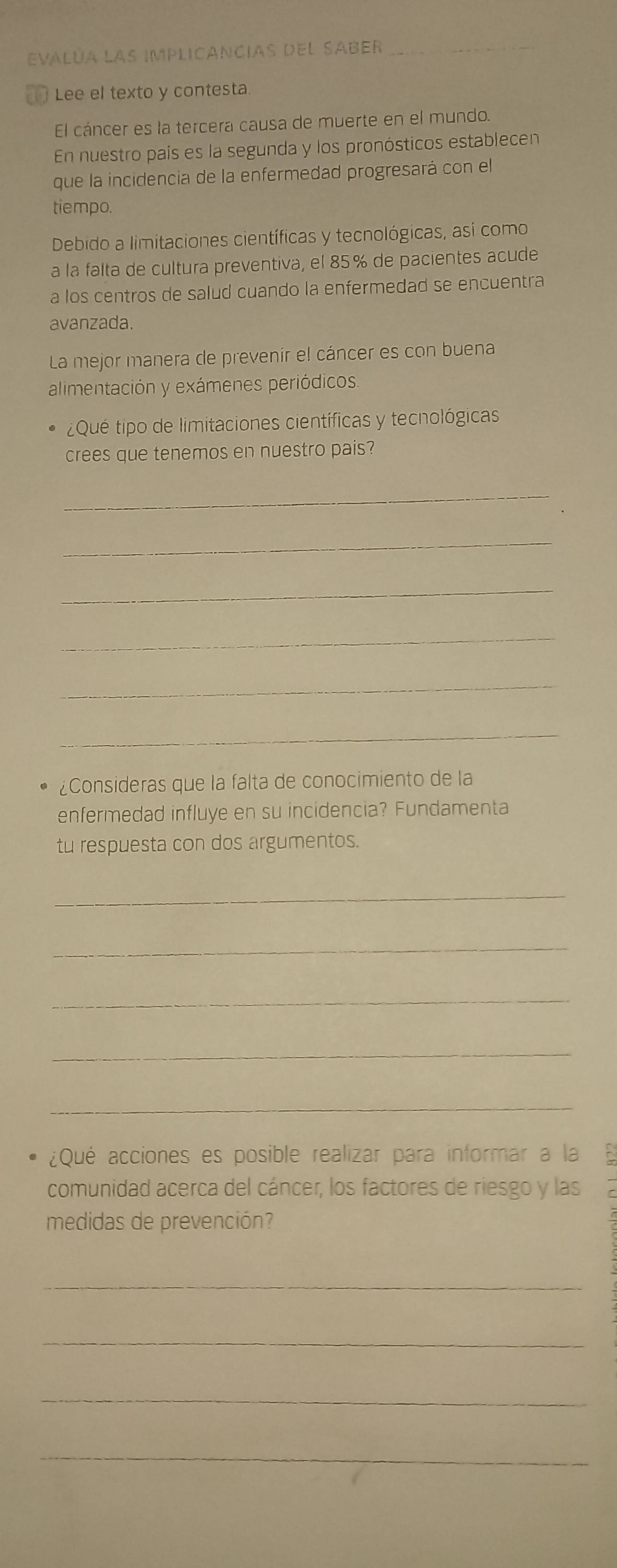 evalúa las implicancias del saber_ 
1 Lee el texto y contesta. 
El cáncer es la tercera causa de muerte en el mundo. 
En nuestro país es la segunda y los pronósticos establecen 
que la incidencia de la enfermedad progresará con el 
tiempo. 
Debido a limitaciones científicas y tecnológicas, así como 
a la falta de cultura preventiva, el 85% de pacientes acude 
a los centros de salud cuando la enfermedad se encuentra 
avanzada. 
La mejor manera de prevenir el cáncer es con buena 
alimentación y exámenes periódicos 
¿Qué tipo de limitaciones científicas y tecnológicas 
crees que tenemos en nuestro pais? 
_ 
_ 
_ 
_ 
_ 
_ 
¿Consideras que la falta de conocimiento de la 
enfermedad influye en su incidencia? Fundamenta 
tu respuesta con dos argumentos. 
_ 
_ 
_ 
_ 
_ 
¿Qué acciones es posible realizar para informar a la 
comunidad acerca del cáncer, los factores de riesgo y las 
medidas de prevención? 
_ 
_ 
_ 
_