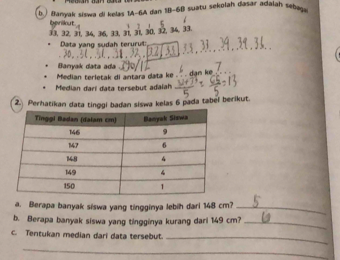 Banyak siswa di kelas 1A- 6A dan 1B-6B suatu sekolah dasar adalah sebaga 
berikut.
33, 32, 31, 34, 36, 33, 31, 31, 30, 32, 34, 33. 
Data yang sudah terurut: 
Banyak data ada 
Median terletak di antara data ke ` , dan ke . 
Median dari data tersebut adalah 
2. Perhatikan data tinggi badan siswa kelas 6 pada tabel berikut. 
a. Berapa banyak siswa yang tingginya lebih dari 148 cm?_ 
b. Berapa banyak siswa yang tingginya kurang dari 149 cm?_ 
c. Tentukan median dari data tersebut._ 
_