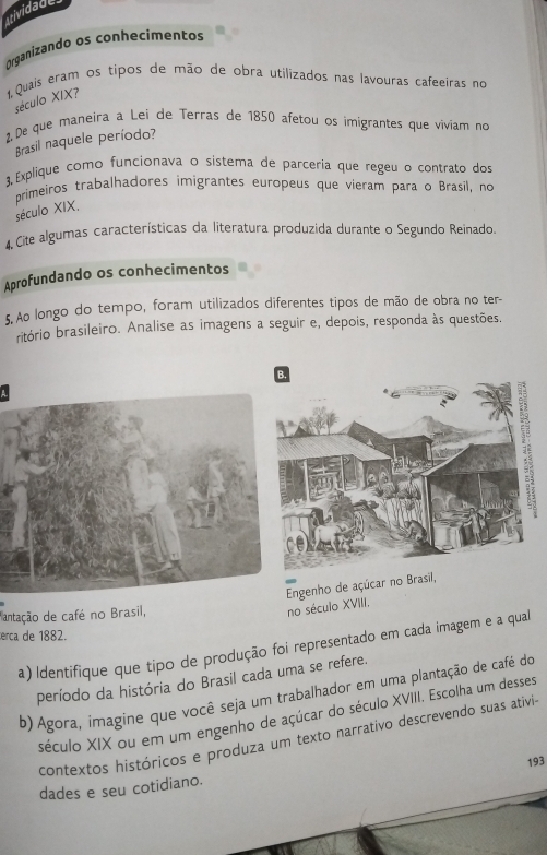 atividade 
Organizando os conhecimentos 
1,Quais eram os tipos de mão de obra utilizados nas lavouras cafeeiras no 
século XIX? 
2 De que maneira a Lei de Terras de 1850 afetou os imigrantes que viviam no 
Brasil naquele período? 
3, Explique como funcionava o sistema de parceria que regeu o contrato dos 
primeiros trabalhadores imigrantes europeus que vieram para o Brasil, no 
século XIX. 
4, Cite algumas características da literatura produzida durante o Segundo Reinado. 
Aprofundando os conhecimentos 
5. Ao longo do tempo, foram utilizados diferentes tipos de mão de obra no ter- 
ritório brasileiro. Analise as imagens a seguir e, depois, responda às questões. 
Engenho de açúcar no Brasil, no século XVIII. 
antação de café no Brasil, 
erca de 1882. 
a) ldentifique que tipo de produção foi representado em cada imagem e a qual 
período da história do Brasil cada uma se refere. 
b) Agora, imagine que você seja um trabalhador em uma plantação de café do 
século XIX ou em um engenho de açúcar do século XVIII. Escolha um desses 
contextos históricos e produza um texto narrativo descrevendo suas ativis 
dades e seu cotidiano. 193