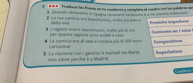 Traduce las frases en tu cuaderno y completa el cuadro con las palabras qu 
1 Quando abitavamo in Spagna cenavamo tardissimo 
2 La tua camicia era bianchissima, molto più bianca 
della mia. 
3 I ragazzi erano stanchissimi, molto più di noi, 
r 
per questa ragione sono andati a casa. 
4 La camicia era di seta e costava più di 500 euro : 
carissima! 
5 La riunione con i genitori è martedí ma Marta 
non viene perché è a Madrid. 
Cuaderno