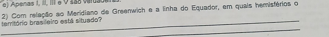 e) Apenas I, II, III e V são verdado
2) Com relação ao Meridiano de Greenwich e a linha do Equador, em quais hemisférios o
_
_território brasileiro está situado?