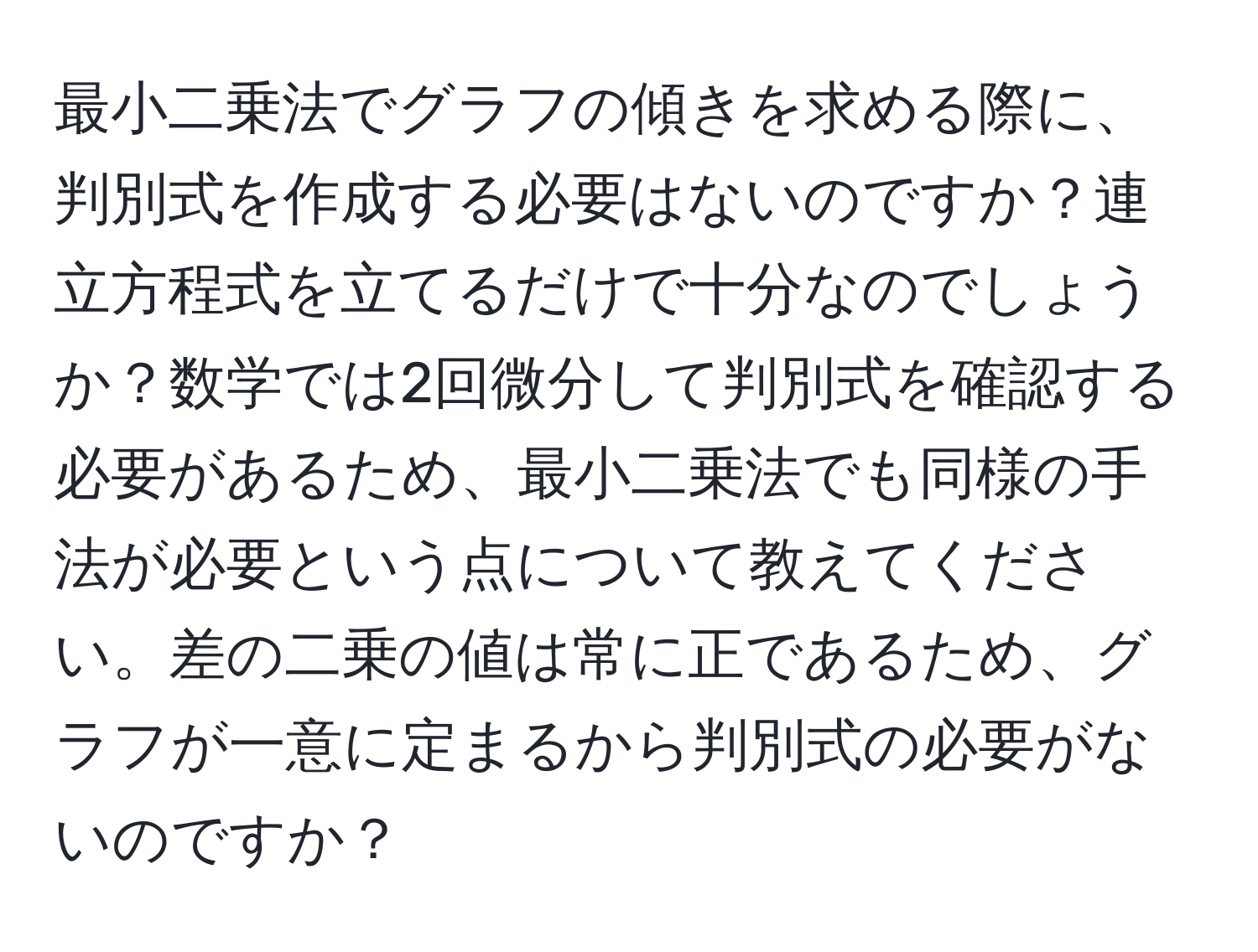 最小二乗法でグラフの傾きを求める際に、判別式を作成する必要はないのですか？連立方程式を立てるだけで十分なのでしょうか？数学では2回微分して判別式を確認する必要があるため、最小二乗法でも同様の手法が必要という点について教えてください。差の二乗の値は常に正であるため、グラフが一意に定まるから判別式の必要がないのですか？