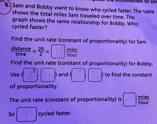 information to cor 
6. Sam and Bobby want to know who cycled faster. The table 
shows the total miles Sam traveled over time. The 
graph shows the same relationship for Bobby. Who 
cycled faster? 
Find the unit rate (constant of proportionality) for Sam.
 distan ce/time = 20/2 = 10 ) miles/hour 
Find the unit rate (constant of proportionality) for Bobby. 
Use ( 2 a ) and ( 。 36 ) to find the constant 
of proportionality. 
The unit rate (constant of proportionality) is + es 
So cycled faster.