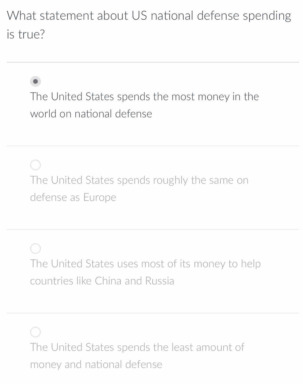 What statement about US national defense spending
is true?
The United States spends the most money in the
world on national defense
The United States spends roughly the same on
defense as Europe
The United States uses most of its money to help
countries like China and Russia
The United States spends the least amount of
money and national defense