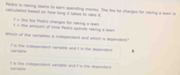 Pedro is raking lawms to earn spending money. The fee he charges for raking a lawn is
calculated based on how long it takes to rake it.
f= the fee Pedro charges for raking a lawn
t= the amount of time Pedro spends raking a lawn
Which of the variables is independent and which is dependent?
f is the independent variable and f is the dependent
voartable
f is the independent variable and f is the dependent
wor san toe