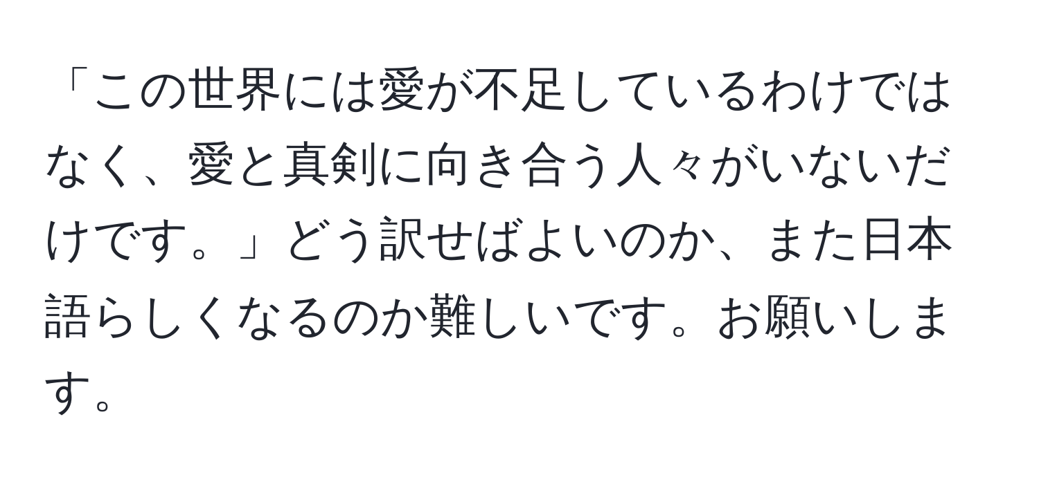 「この世界には愛が不足しているわけではなく、愛と真剣に向き合う人々がいないだけです。」どう訳せばよいのか、また日本語らしくなるのか難しいです。お願いします。