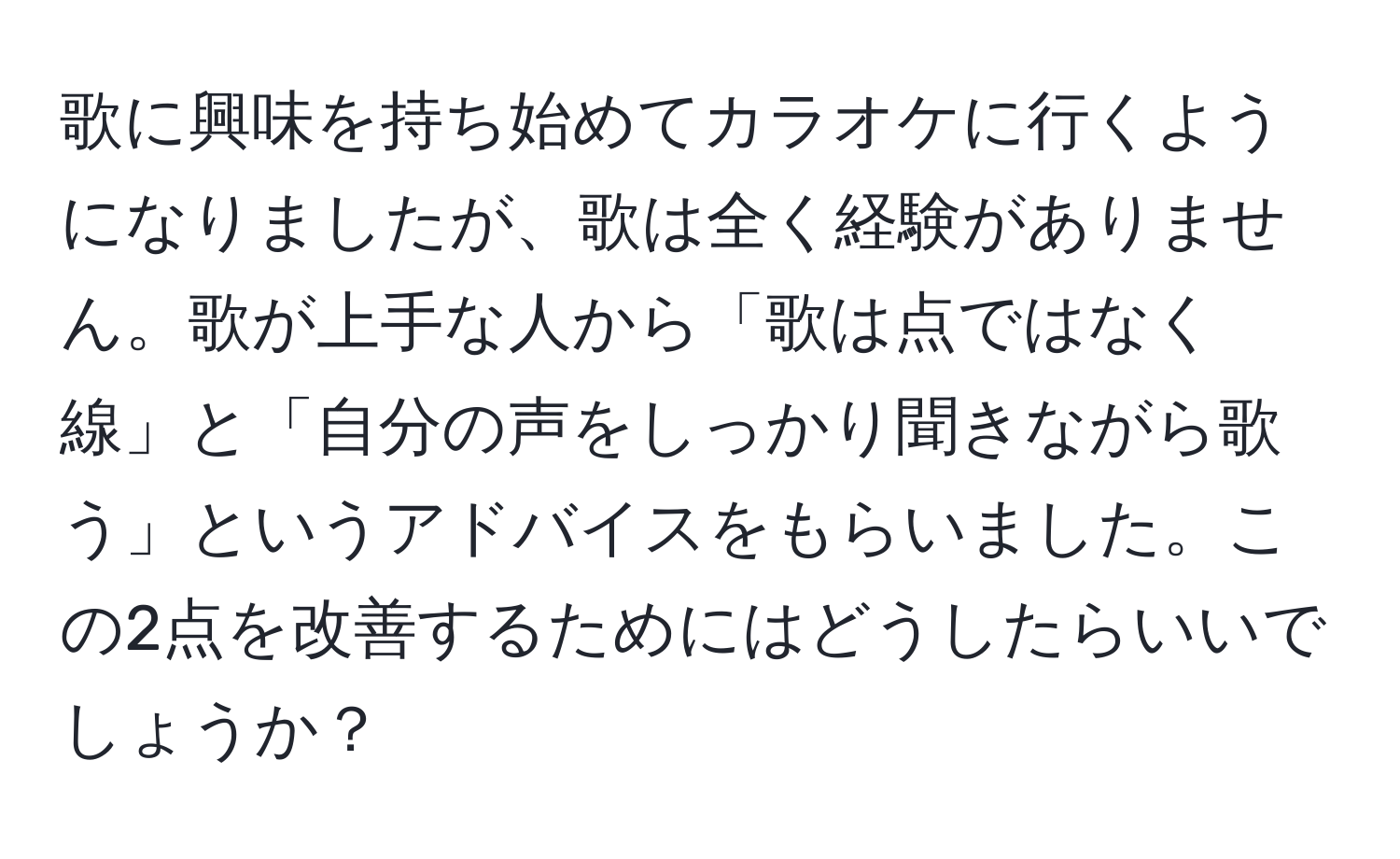 歌に興味を持ち始めてカラオケに行くようになりましたが、歌は全く経験がありません。歌が上手な人から「歌は点ではなく線」と「自分の声をしっかり聞きながら歌う」というアドバイスをもらいました。この2点を改善するためにはどうしたらいいでしょうか？