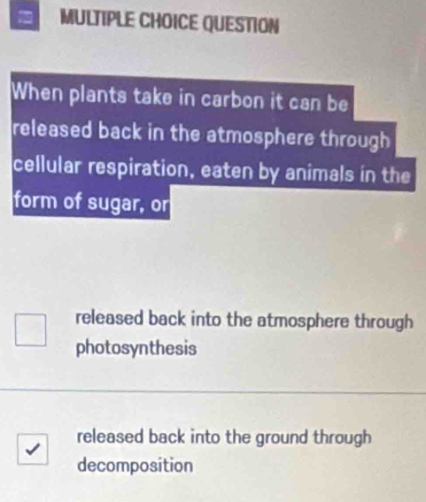 QUESTION
When plants take in carbon it can be
released back in the atmosphere through
cellular respiration, eaten by animals in the
form of sugar, or
released back into the atmosphere through
photosynthesis
released back into the ground through
decomposition