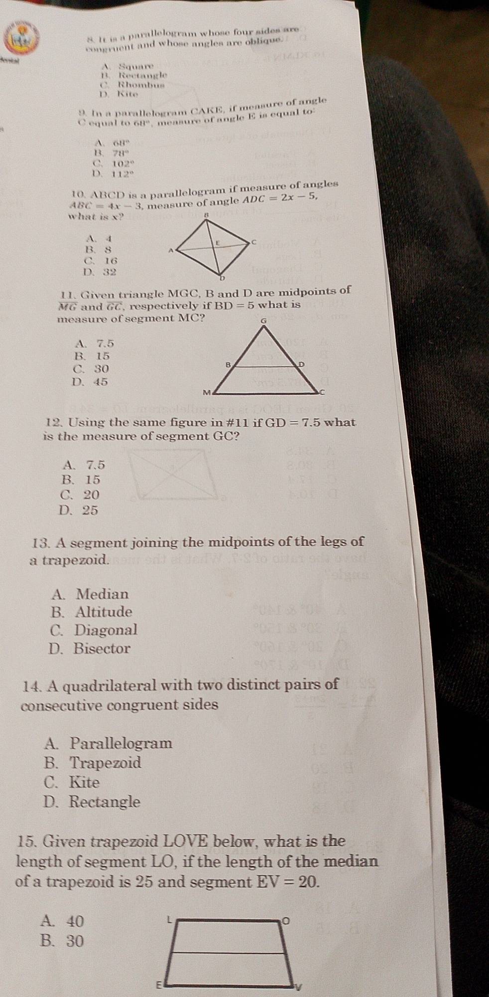 It is a parallelogram whose four sides are
congruent and whose angles are oblique.
oveal
A. Square
B. Rectangle
C. Rhombus
D. Kite
9. In a parallelogram CAKE, if measure of angle
C equal to 68° measure of angle E is equal to
A 68°
78°
C. 102°
D. 112°
10. ABCD is a parallelogram if measure of angles
4BC=4x-3 measure of angle ADC=2x-5, 
what is x?
A. 4
B. 8
C. 16
D. 32
11. Given triangle MGC, B and D are midpoints of
overline MG and overline GC , respectively if BD=5 what is
measure of segment MC?
A. 7.5
B. 15
C. 30
D. 45
12. Using the same figure in #11 if GD=7.5 what
is the measure of segment GC?
A. 7.5
B. 15
C. 20
D. 25
13. A segment joining the midpoints of the legs of
a trapezoid.
A. Median
B. Altitude
C. Diagonal
D. Bisector
14. A quadrilateral with two distinct pairs of
consecutive congruent sides
A. Parallelogram
B. Trapezoid
C. Kite
D. Rectangle
15. Given trapezoid LOVE below, what is the
length of segment LO, if the length of the median
of a trapezoid is 25 and segment EV=20. 
A. 40
B. 30