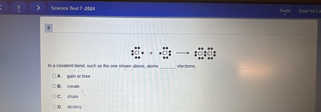 Science Test 7 -2024 Tools Save for La
5
+
_
In a covalent bond, such as the one shown above, atoms electrons.
A. gain or lose
B. create
C. share
D. destroy