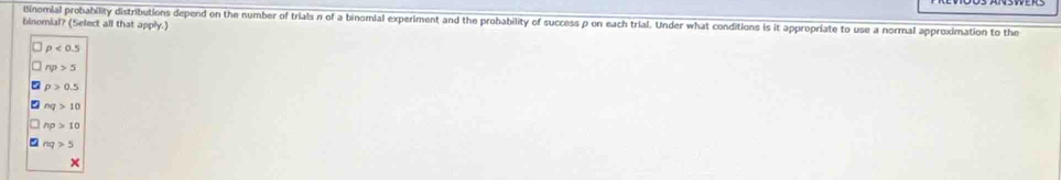 Binomial probability distributions depend on the number of trials n of a binomial experiment and the probability of success p on each trial. Under what conditions is it appropriate to use a normal approximation to the
binomial? (Select all that apply.)
p<0.5
np>5
p>0.5
nq>10
np>10
nq>5
×