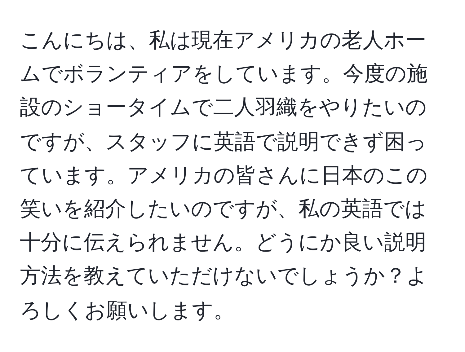 こんにちは、私は現在アメリカの老人ホームでボランティアをしています。今度の施設のショータイムで二人羽織をやりたいのですが、スタッフに英語で説明できず困っています。アメリカの皆さんに日本のこの笑いを紹介したいのですが、私の英語では十分に伝えられません。どうにか良い説明方法を教えていただけないでしょうか？よろしくお願いします。