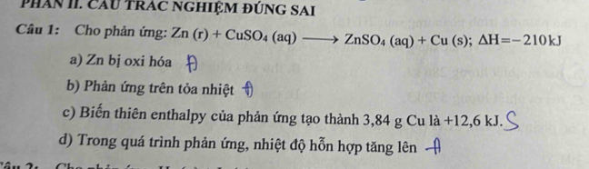 PHân II. Cầu TRAC NGHIỆM ĐÚNG SAI
Câu 1: Cho phản ứng: Zn(r)+CuSO_4(aq)to ZnSO_4(aq)+Cu(s);△ H=-210kJ
a) Zn bị oxi hóa
b) Phản ứng trên tỏa nhiệt
c) Biến thiên enthalpy của phản ứng tạo thành 3,84 g Cu là +12,6 kJ.
d) Trong quá trình phản ứng, nhiệt độ hỗn hợp tăng lên