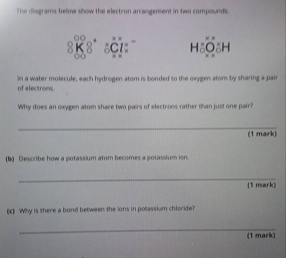 The diagrams below show the electron arrangement in two compounds.
beginarrayr 00 8K8endarray +beginarrayr xx △ Cl: xxendarray =
1 
In a water molecule, each hydrogen atom is bonded to the oxygen atom by sharing a pair 
of electrons. 
Why does an oxygen atom share two pairs of electrons rather than just one pair? 
_ 
(1 mark) 
(b) Describe how a potassium atom becomes a potassium ion. 
_ 
(1 mark) 
(c) Why is there a bond between the ions in potassium chloride? 
_ 
(1 mark)