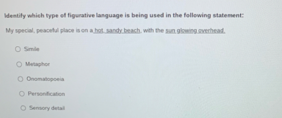 ldentify which type of figurative language is being used in the following statement:
My special, peaceful place is on a hot, sandy beach, with the sun glowing overhead.
Simile
Metaphor
Onomatopoeia
Personification
Sensory detail