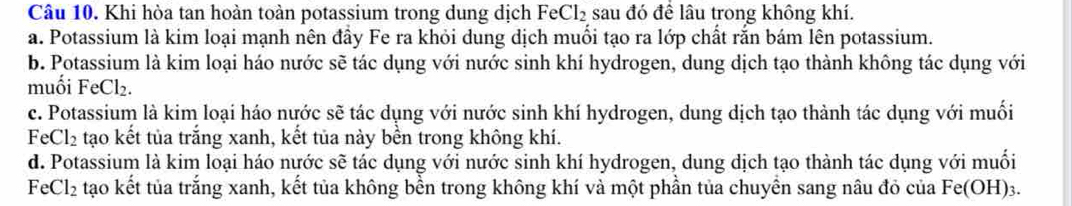 Khi hòa tan hoàn toàn potassium trong dung dịch F eCl_2 sau đó để lâu trong không khí.
a. Potassium là kim loại mạnh nên đầy Fe ra khỏi dung dịch muối tạo ra lớp chất rắn bám lên potassium.
b. Potassium là kim loại háo nước sẽ tác dụng với nước sinh khí hydrogen, dung dịch tạo thành không tác dụng với
muối Fe Cl_2
c. Potassium là kim loại háo nước sẽ tác dụng với nước sinh khí hydrogen, dung dịch tạo thành tác dụng với muối
Fe Cl_2 tạo kết tủa trắng xanh, kết tủa này bền trong không khí.
d. Potassium là kim loại háo nước sẽ tác dụng với nước sinh khí hydrogen, dung dịch tạo thành tác dụng với muối
F Cl_2 tạo kết tủa trắng xanh, kết tủa không bền trong không khí và một phần tủa chuyền sang nâu đỏ của Fe(OH) 3.