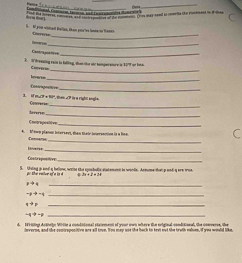 Name 
_Date 
_ 
Conditional, Converse, Inverse, and Contranositive Homework 
Find the inverse, converse, and contrapositive of the statement. (You may need to rewrite the statement in if-then 
form first). 
1. If you visited Dallas, then you've been to Tesas. 
Converses_ 
Inverse:_ 
Contrapositives_ 
2. If freezing rain is falling, then the air temperature is 32°F or less. 
_ 
Converse 
_ 
Inverse 
Contrapositive: 
_ 
3. lf m∠ P=90° , then ∠ P is a right angle. 
Converse: 
_ 
_ 
Inverse: 
Contrapositive: 
_ 
4. If two planes intersect, then their intersection is a line. 
_ 
Converse: 
Inverse:_ 
Contrapositive:_ 
5. Using p and q below, write the symbolic statement in words. Assume that p and q are true. 
p: the value ofxis4 q 3x+2=14
_ pto q
_ sim pto sim q
qto p _
sim qto sim p _ 
6. Writing Activity: Write a conditional statement of your own where the original conditional, the converse, the 
nverse, and the contrapositive are all true. You may use the back to test out the truth values, if you would like.