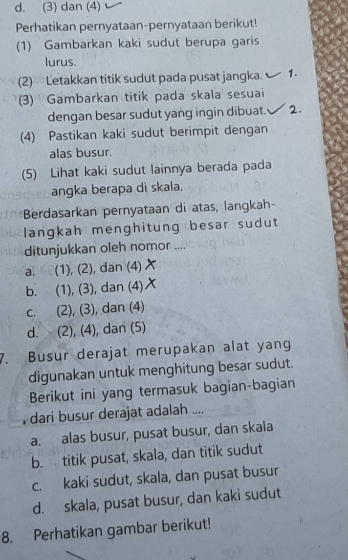 d. (3) dan (4)
Perhatikan pernyataan-pernyataan berikut!
(1) Gambarkan kaki sudut berupa garis
lurus.
(2) Letakkan titik sudut pada pusat jangka. 1.
3) Gambarkan titik pada skala sesuai
dengan besar sudut yang ingin dibuat. 2.
(4) Pastikan kaki sudut berimpit dengan
alas busur.
(5) Lihat kaki sudut lainnya berada pada
angka berapa di skala.
Berdasarkan pernyataan di atas, langkah-
langkah menghitung besar sudut
ditunjukkan oleh nomor ....
a. (1), (2), dan (4)
b. (1), (3), dan (4)
c. (2), (3), dan (4)
d. (2), (4), dan (5)
7. Busur derajat merupakan alat yang
digunakan untuk menghitung besar sudut.
Berikut ini yang termasuk bagian-bagian
dari busur derajat adalah ....
a. alas busur, pusat busur, dan skala
b. titik pusat, skala, dan titik sudut
c. kaki sudut, skala, dan pusat busur
d. skala, pusat busur, dan kaki sudut
8. Perhatikan gambar berikut!