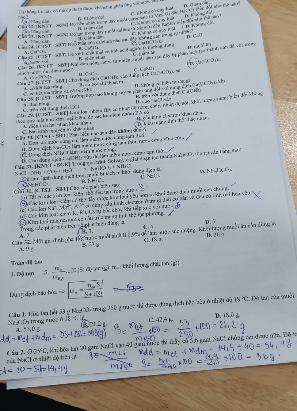 Từ thông tin này có thể dự đoán được khả năng phản ứng với nước ciil (
C. Không có quy luật. D. Giảm dần.
Cầu 22. [KNTT - SGK] Độ bền nhiệt trong dãy muồi carbonate từ MgČO3 đến BaCO3 biển đổi như thể nà.
nào2
C. Không có quy luật. D. Không đổi.
(A.)Tăng dần. B. Không đổi.
Cầu 23. [KNTT - SGK] Độ tan trong dây muối sulfate từ MgSO4 đến BaSO4 biển đổi như thế nào?
C. Không có quy luật. ( D. Không đổi.
A. Tăng dẫn. B. Giảm dần.
Câu 24. [CTST - SBT] Hợp chất của calcium nào sau đây không gặp trong tự nhiên?
A. Tăng dần. B. Giảm dần.
B. CaSO₄. C Ca(HCO3)2. D. CaO.
Câu 25. [CTST - SBT] Để xử lí chất thải có tính acid người ta thường dùng D. muối ăn.
A. CaCO3.
Câu 26. [KNTT - SBT] Khi đun nóng nước tự nhiên, muối nào sau đây bị phân huỷ tạo thành cặn đá vôi trong
A. nước vôi. B. phèn chua. C. giắm ăn.
D. Ca(HCO_3)_2.
phích nước, ẩm đun nước?
C. CaSO_4
A. Ca₃(PO₄)2. B. CaCl2.
Cầu 27. [CTST - SBT] Cho dung dịch Ca(OH)₂ vào dung dịch Ca(HCO_3)_2 sẽ
A. có kết tủa trắng. B. có bọt khí thoát ra.
C. có kết tủa trắng và có bọt khí. D. không có hiện tượng gì.
Câu 28. [CTST - SBT] Trường hợp nào không xảy ra phản ứng đối với dung dịch Ca (HCO_3) 2 khi
B. trộn với dung dịch Ca(OH)2.
A. đun nóng.
C. trộn với dung dịch HCl. D. cho NaCl vào.
Câu 29. [CTST - SBT] Kim loại nhóm IIA có nhiệt độ nóng chảy, nhiệt độ sôi, khổi lượng riêng biến đổi không
B. cấu hình electron khác nhau.
theo quy luật như kim loại kiểm, do các kim loại nhóm IIA có
A. điện tích hạt nhân khác nhau.
C. bán kính nguyên tử khác nhau. D. kiểu mạng tinh thể khác nhau.
Câu 30. [CTST - SBT] Phát biểu nào sau đây không đúng?
A. Đun sôi nước cứng chỉ làm mềm nước cứng tạm thời.
B. Dung dịch Na₂CO3 làm mềm nước cứng tạm thời, nước cứng vĩnh cửu.
C. Dung dịch NH₄Cl làm mềm nước cứng.
D. Cho dung dịch Ca(OH)2 vừa đủ làm mềm nước cứng tạm thời.
Câu 31. [KNTT - SGK] Trong quá trình Solvay, ở giai đoạn tạo thành NaH [CO_3 tồn tại cân bằng sau:
NaCl +NH_3+CO_2+H_2O ...>NaHCO_3+NH_4Cl
Khi làm lạnh dung dịch trên, muối bị tách ra khỏi dung dịch là D. NH _1HC CO3.
AlNaHCO₃. B. NH₄Cl. C. NaCl.
Cầu 31. [CTST - SBT] Cho các phát biểu sau:
(a) Tất cả các kim loại kiểm thổ đều tan trong nước.
(b) Các kim loại kiểm có thể đầy được kim loại yếu hơn ra khỏi dung dịch muối của chúng.
(c) Các ion Na^+,Mg^(2+),Al^(3+) có cùng cấu hình electron ở trạng thái cơ bản và đều có tính oxi hóa yếu.
(d) Các kim loại kiểm K, Rb, Cs tự bốc cháy khi tiếp xúc với nước
(e) Kim loại magnesium có cấu trúc mạng tinh thể lục phương.
Trong các phát biểu trên số phát biểu đúng là C. 4. D. 5.
Câu 32. Một gia đình pha 1kg nước muối sinh lí 0,9% để làm nước súc miệng. Khối lượng muối ăn cần dùng là
A. 2. B. 3.
C. 18 g. D. 36 g.
A. 9 g. B. 27 g.
Toán độ tan
1. Độ tan S=frac m_cim_H_2O.100(S:dhat Qtan (g);; ma: khối lượng chất tan (g))
Dung dịch bão hòa → m_a=frac m_dd.SS+100
Câu 1. Hòa tan hết 53 g Na_2CO_3 trong 250 g nước thì được dung dịch bão hòa ở nhiệt độ 18°C. Độ tan của muối
Na2 CO_3 trong nước ở 18°C là D. 18,0 g.
C. 42,4 g.
A. 53,0 g. B. 21,2 g.
Câu 2. Ở 25°C , khi hòa tan 20 gam NaCl vào 40 gam nước thì thấy có 5,6 gam NaCl không tan được nữa. Độ ta
của NaCl ở nhiệt độ trên là