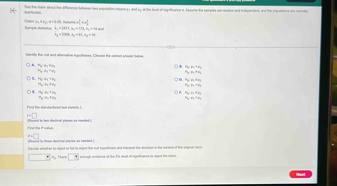 Test the claim about the difference between two population means μ ₁ and μ5 at the level of significance α. Assume the samples are random and independent, and the populations are normally
distributed.
Claim: mu _1≤ mu _2; alpha =0.05. Assume sigma _1^(2!= sigma _2^2
Sample statistics: overline x)_1=2411, s_1=173, n_1=14 and
overline x_2=2308, s_2=51, n_2=10
ldentify the null and altemative hypotheses. Choose the correct answer below.
A. H_0:mu _1≤ mu _2
B. H_0:mu _1=mu _2
H_a:mu _1>mu _2
H_a:mu _1!= mu _2
C. H_0:mu _1 D. H_0:mu _1≥ mu _2
H_a:mu _1≥ mu _2
H_a:mu _1
E. H_0:mu _1>mu _2
F. H_0:mu _1!= mu _2
H_a:mu _1≤ mu _2
H_a:mu _1=mu _2
Find the standardized test statistic t.
t=□
(Round to two decimal places as needed.)
Find the P -value.
P=□
(Round to three decimal places as needed.)
Decide whether to reject or fail to reject the null hypothesis and interpret the decision in the context of the original claim.
□ H_0. There enough evidence at the 5% level of significance to reject the claim.
Next