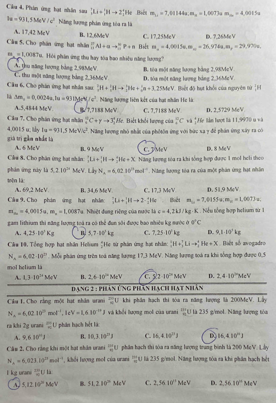 Phân ứng hạt nhân sau _3^(7Li+_1^1Hto 2_2^4He.Biết m_14)=7,01144u;m_11=1,0073u m_15n=4,0015u
1u=931,5MeV/c^2 Năng lượng phản ứng tỏa ra là
A. 17,42 MeV B. 12,6MeV C. 17,25MeV D. 7,26MeV
Câu 5. Cho phán ứng hạt nhân _(13)^(27)Al+alpha to _(15)^(30)P+n Biết m_a=4,0015u,m_A1=26,974u,m_p=29,970u.
m_n=1,0087u Hỏi phản ứng thu hay tỏa bao nhiêu năng lượng?
A. thu năng lượng bằng 2,98MeV. B. tôa một năng lượng bằng 2,98MeV.
C. thu một năng lượng bằng 2,36McV. D. tỏa một năng lượng bằng 2,36McV.
Câu 6. Cho phản ứng hạt nhân sau: _1^(2H+_1^2Hto _2^3He+_0^1n+3,25MeV Biết độ hụt khối của nguyên tử _1^2H
là △ m_0)=0,0024u,1u=931Me^(lambda)V/c^2. Năng lượng liên kết của hạt nhân He là:
A.5,4844 MeV. B. 7,7188 MeV. C. 7,7188 MeV D. 2,5729 MeV
Câu 7. Cho phản ứng hạt nhân _6^((12)C+gamma to 3_2^4He Biết khối lượng của _6^(12)C và _2^4He Iần lượt là 11,9970 u và
4,0015 u; lấy Iu=931,5MeV/c^2) F. Năng lượng nhỏ nhất của phôtôn ứng với bức xạ γ để phán ứng xáy ra có
giá trị gần nhất là
A. 6 MeV B. 9 McV C. 7 MeV D. 8 MeV
Câu 8. Cho phân ứng hạt nhân: _3^(7Li+_1^1Hto _2^4He+X Năng lượng tỏa ra khi tổng hợp được 1 mol heli theo
phán ứng này là 5,2.10^24) MeV. Lầy N_A=6,02.10^(23)mol^(-1). Năng lượng tỏa ra của một phân ứng hạt nhân
trên là:
A. 69,2 MeV B. 34,6 MeV. C. 17,3 MeV. D. 51,9 MeV
Câu 9. Cho phân ứng hạt nhân: _3^(7Li+_1^1Hto 2· _2^4He Biết m_Li)=7,0155u;m_H=1,0073u;
m_1ic=4,0015u,m_n=1,0087u Nhiệt dung riêng của nước là c=4,2kJ/kg· l K . Nếu tổng hợp helium từ 1
gam lithium thì năng lượng toả ra có thể đun sôi được bao nhiêu kg nước ở 0°C
A. 4,25· 10^5Kg B. 5,7· 10^5kg C. 7,25· 10^5kg D. 9,1· 10^5kg
Câu 10. Tổng hợp hạt nhân Helium _2^(4H e từ phản ứng hạt nhân: _1^1H+_3^7Lito _2^4He+X Biết số avogadro
N_A)=6,02· 10^(23). Mỗi phản ứng trên toả năng lượng 17,3 MeV. Năng lượng toả ra khi tổng hợp được 0,5
mol helium là
A. 1,3· 10^(24)MeV B. 2,6· 10^(24)MeV C. 5 2· 10^(24)N PV D. 2,4· 10^(24)MeV
dạng 2 : phần ứng phần hạch hạt nhân
Câu I. Cho rằng một hạt nhân urani _(92)^(235)U khi phân hạch thì tỏa ra năng lượng là 200MeV. Lấy
N_A=6,02.10^(23)mol^(-1) , 1e V=1,6.10^(-19)J và khối lượng mol của urani beginarrayr 235 92endarray U là 235 g/mol. Năng lượng tỏa
ra khí 2g urani beginarrayr 235 92endarray U phân hạch hết là:
A. 9,6.10^(10)J B. 10,3.10^(23)J C. 16,4.10^(23)J D. 16,4.10^(10)J
Câu 2. Cho rằng khi một hạt nhân urani _(92)^(235)U phân hạch thì tôa ra năng lượng trung bình là 200 MeV. Lầy
N_A=6,023.10^(23)mol^(-1) , khối lượng mol của urani beginarrayr 235 92endarray U là 235 g/mol. Năng lượng tỏa ra khi phân hạch hết
l kg urani _(32)^(235)U là:
a 5,12.10^(26)MeV B. 51,2.10^(26)MeV C. 2,56.10^(15)MeV D. 2,56.10^(16) MeV