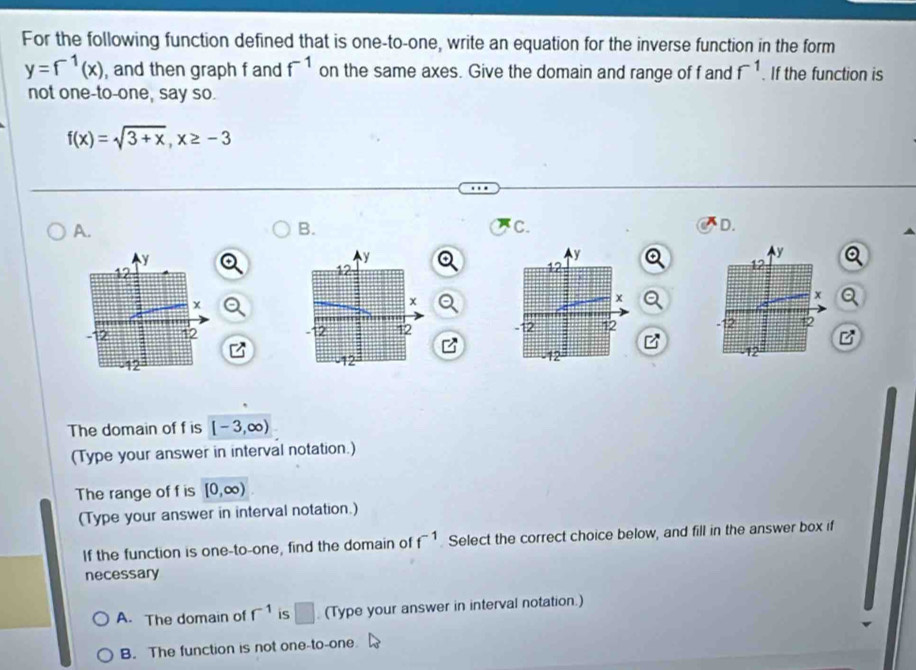 For the following function defined that is one-to-one, write an equation for the inverse function in the form
y=f^(-1)(x) , and then graph f and f^(-1) on the same axes. Give the domain and range of f and f^(-1). If the function is
not one-to-one, say so.
f(x)=sqrt(3+x), x≥ -3
A.
B.
C.
D.
a

B
The domain of f is [-3,∈fty )
(Type your answer in interval notation.)
The range of f is [0,∈fty )
(Type your answer in interval notation.)
If the function is one-to-one, find the domain of f^(-1) Select the correct choice below, and fill in the answer box if
necessary
A. The domain of r^(-1) is □ (Type your answer in interval notation.)
B. The function is not one-to-one.