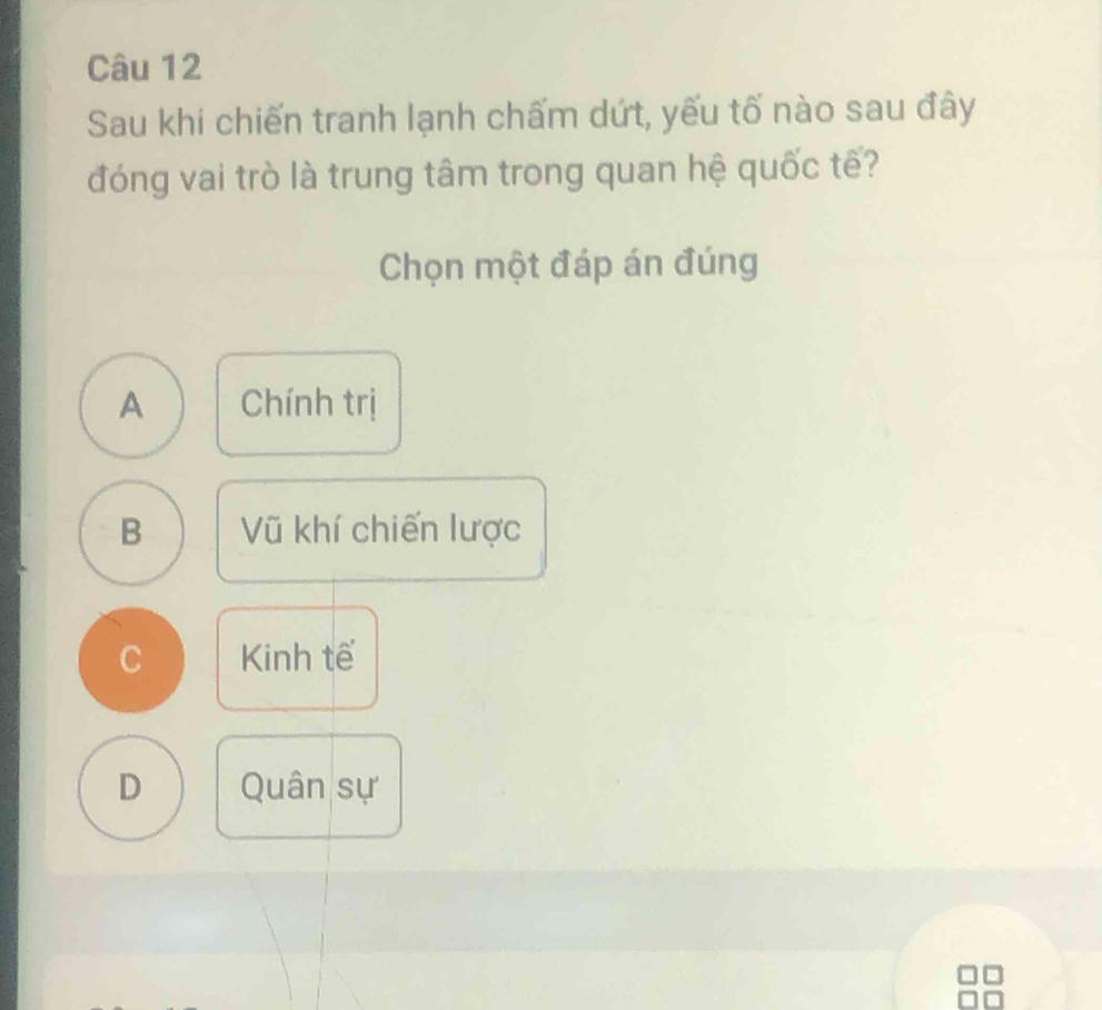 Sau khi chiến tranh lạnh chấm dứt, yếu tố nào sau đây
đóng vai trò là trung tâm trong quan hệ quốc tế?
Chọn một đáp án đúng
A Chính trị
B Vũ khí chiến lược
C Kinh tế
D Quân sự