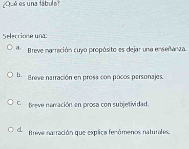 ¿Qué es una fábula?
Seleccione una:
a. Breve narración cuyo propósito es dejar una enseñanza.
b. Breve narración en prosa con pocos personajes.
C. Breve narración en prosa con subjetividad.
d. Breve narración que explica fenómenos naturales.