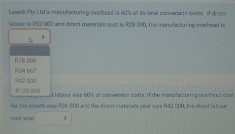 Lesedi Pty Ltd.'s manufacturing overhead is 60% of its total conversion costs. If direct
labour is R52 000 and direct materials cost is R28 000, the manufacturing overhead is
R78 000
R34 667
R42 000
R120 000 ct labour was 60% of conversion costs. If the manufacturing overhead cost
for the month was R36 000 and the direct materials cost was R42 000, the direct labour
cost was □^