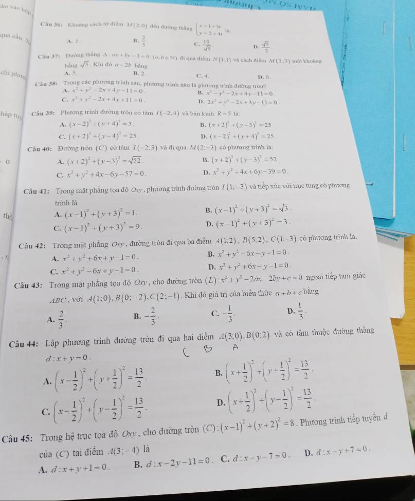 ho vào hòp
Câu 36: Khoáng cách từ điểm M(2,0) děn đường thǎng beginarrayl x=1+3t y=2+4tendarray. là:
quá câu. X A. 2 B.  2/5 . C.  10/sqrt(5)  D.  sqrt(5)/2 
Câu 37: Đường thắng △ :ax+by-3=0(a,b∈ N) đi qua điễm N(1:1) và cách điểm M(2:3) một khoảng
bảng sqrt(5) Khi đó a-2b bāng
chi phuo
A. 5. B. 2 C. 4.
Câu 38: Trong các phưương trình sau, phương trình nào là phương trình đường tròn? D. (
A. x^2+y^2-2x+4y-11=0. B. x^2-y^2-2x+4y-11=0.
C. x^2+y^2-2x+4y+11=0. D. 2x^2+y^2-2x+4y-11=0.
Câu 39: Phương trình đường tròn có tâm I(-2:4) và bàn kinh R=5 là:
hp tu y (x+2)^2+(y-4)^2=25.
A. (x-2)^2+(y+4)^2=5. B. (x+2)^2+(y-5)^2=25.
C.
D. (x-2)^2+(y+4)^2=25
Câu 40: Đường tròn (C) có tâm I(-2;3) và đi qua M(2;-3) cò phương trình là:
0 A. (x+2)^2+(y-3)^2=sqrt(52). B. (x+2)^2+(y-3)^2=52.
C. x^2+y^2+4x-6y-57=0.
D. x^2+y^2+4x+6y-39=0.
Câu 41: Trong mặt phẳng tọa độ Ovy , phương trình đường tròn I(1;-3) và tiếp xúc với trục tung có phương
trinh là
thà A. (x-1)^2+(y+3)^2=1. B. (x-1)^2+(y+3)^2=sqrt(3).
C. (x-1)^2+(y+3)^2=9.
D. (x-1)^2+(y+3)^2=3.
Câu 42: Trong mặt phẳng Oxy , đường tròn đi qua ba điểm A(1;2),B(5;2),C(1;-3) có phương trình là
- 5 A. x^2+y^2+6x+y-1=0.
B. x^2+y^2-6x-y-1=0.
C. x^2+y^2-6x+y-1=0.
D. x^2+y^2+6x-y-1=0.
Câu 43: Trong mật phẳng tọa độ Oxy, cho đường tròn (L) x^2+y^2-2ax-2by+c=0 ngoại tiếp tam giác
ABC , với A(1;0),B(0;-2),C(2;-1). Khi đó giá trị của biểu thức a+b+c bǎng
A.  2/3 . - 2/3 . C. - 1/3 . D.  1/3 .
B.
Cầu 44: Lập phương trình đường tròn đi qua hai điểm A(3;0),B(0;2) và có tâm thuộc đường thắng
A
d:x+y=0.
A. (x- 1/2 )^2+(y+ 1/2 )^2= 13/2 .
B. (x+ 1/2 )^2+(y+ 1/2 )^2= 13/2 .
C. (x- 1/2 )^2+(y- 1/2 )^2= 13/2 .
D. (x+ 1/2 )^2+(y- 1/2 )^2= 13/2 .
Cu 45: Trong hệ trục tọa độ Oxy , cho đường tròn (C):(x-1)^2+(y+2)^2=8. Phương trình tiếp tuyến đ
của (C) tai điểm A(3;-4) là
A. d:x+y+1=0. B. d:x-2y-11=0. C. d:x-y-7=0. D. d:x-y+7=0.