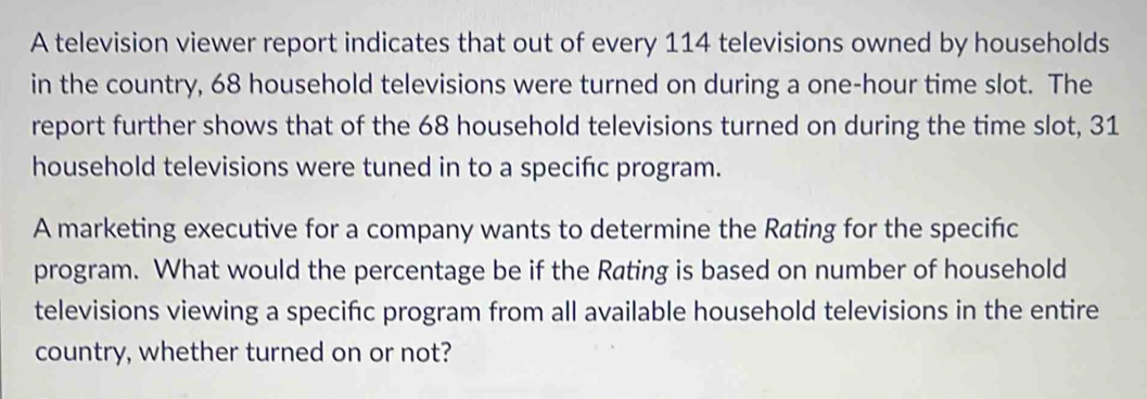 A television viewer report indicates that out of every 114 televisions owned by households 
in the country, 68 household televisions were turned on during a one-hour time slot. The 
report further shows that of the 68 household televisions turned on during the time slot, 31
household televisions were tuned in to a specific program. 
A marketing executive for a company wants to determine the Rating for the specific 
program. What would the percentage be if the Rating is based on number of household 
televisions viewing a specifc program from all available household televisions in the entire 
country, whether turned on or not?