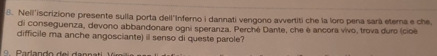 Nell’iscrizione presente sulla porta dell'Inferno i dannati vengono avvertiti che la loro pena sara eterna e che, 
di conseguenza, devono abbandonare ogni speranza. Perché Dante, che è ancora vivo, trova duro (cioe 
difficile ma anche angosciante) il senso di queste parole? 
9 Parlando de i d an n a