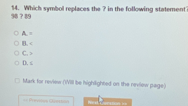 Which symbol replaces the ? in the following statement?
98?8
A. =
B.
C.
D. ≤
Mark for review (Will be highlighted on the review page)
< Previous Question Next Question >>