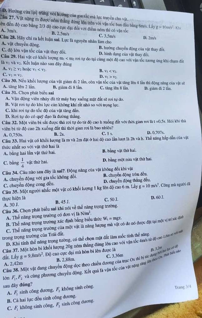 D. Hướng của lực trùng với hướng của gia tốc mà lực truyền cho vật
Cầu 27. Vật nặng m được nềm thắng đứng lên trên với vận tốc ban đầu bằng 6m/s. Lây g=10m/s^2;Kh
ến đến độ cao bằng 2/3 độ cao cực đại đối với điểm ném thì có vận tốc
A. 3m/s. B. 2,5m/s C. 3,5m/s D. 2m/s
Câu 28. Hãy chỉ ra kết luận sai. Lực là nguyên nhân làm cho
A. vật chuyển động. B. hướng chuyển động của vật thay đổi.
C. độ lớn vận tốc của vật thay đổi. D. hình dạng của vật thay đổi.
Câu 29. Hai vật có khối lượng m_1 rơi tự do tại cùng một độ cao với vận tốc tương ứng khi chạm đất
là vị và v₂. Kết luận nào sau đây đúng
A. V_1≥slant V_2 hoặc V_1 v_1
B.
C. V_1=V_2.
D. v_1>v_2.
Câu 30. Nếu khổi lượng của vật giảm đi 2 lần, còn vận tốc của vật tăng lên 4 lần thì động năng của vật sẽ
A. tăng lên 2 lần. B. giảm đi 8 lần, C. tăng lên 8 lần. D. giảm đi 2 lần.
Câu 31, Chọn phát biểu sai
A. Vận động viên nhảy dù từ máy bay xuống mặt đất sẽ rơi tự đo.
B. Vật rơi tự do khi lực cản không khí rất nhỏ so với trọng lực.
C. khi rơi tự do tốc độ của vật tăng đần.
D. Rơi tự do có quỹ đạo là đường thẳng.
Câu 32. Một viên bi sắt được thả rơi tự do từ độ cao h xuống đất với thời gian rơi là t=0,5s Hỏi khi thà
viên bị từ độ cao 2h xuống đất thì thời gian rơi là bao nhiêu?
A. 0,750s. B. 2s. C. 1 s. D. 0,707s.
Câu 33. Hai vật có khối lượng là m và 2m đặt ở hai độ cao lần lượt là 2h và h. Thế năng hấp dẫn của vật
thức nhất so với vật thứ hai là
A. bằng hai lần vật thứ hai. B. bằng vật thứ hai.
C. bằng  1/4  vật thứ hai. D. bằng một nửa vật thứ hai.
Câu 34. Câu nào sau đây là sai?. Động năng của vật không đổi khi vật
A. chuyển động với gia tốc không đổi. B chuyển động tròn đều.
C. chuyển động cong đều.  D. chuyển động thắng đều.
Câu 35. Một người nhấc một vật có khổi lượng 1 kg lên độ cao 6 m. Lấy g=10m/s^2 * Công mà người đã
thực hiện là C. 50 J. D. 60 J.
A. 30 J. B. 45 J.
Câu 36. Chọn phát biểu sai khi nói về thế năng trọng trường.
A. Thế năng trọng trường có đơn vị laN/m^2.
B. Thế năng trọng trường xác định bằng biểu thức W_t= mgz
C. Thế năng trọng trường của một vật là năng lượng mà vật có do nó được đặt tại một vị trí xác định
trong trọng trường của Trái đất.
D. Khi tính thế năng trọng tường, có thể chọn mặt đất làm mốc tính thế năng.
Câu 37. Một hòn bi khối lượng 20g ném thẳng đứng lên cao với vận tốc 4m/s từ độ cao 1.6m so với mộ
đất. Lấy g=9,8m/s^2 :. Độ cao cực đại mà hòn bi lên được là
D. 3,2π
Câu 38. Một vật đang chuyển động dọc theo chiều đương của trục Ox thì bị tác dụng bởi hai lực có độ
A. 2,42m B. 2,88m. C. 3,36m
lớn F_1,F_2 và cùng phương chuyển động. Kết quả là vận tốc của vật năng tăng lên theo Crc. Phát biểu nào
sau đây đúng?
A. F_1 sinh công dương, F_2 không sinh công.
B. Cả hai lực đều sinh công dương. Trang 3/4
C. F_1 không sinh công, F_2 sinh công dương.