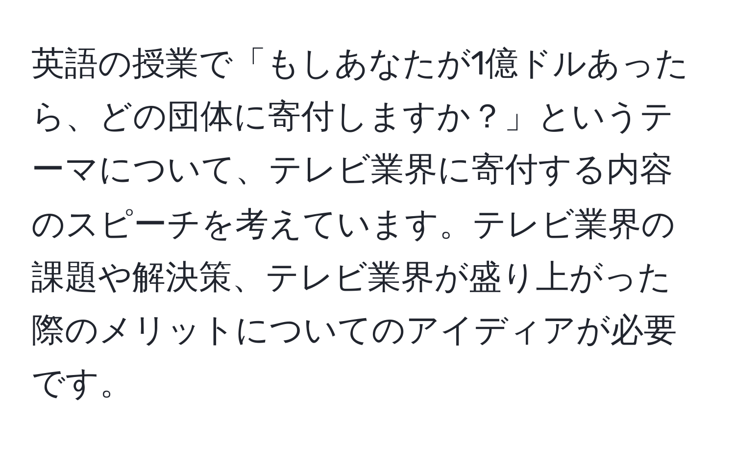 英語の授業で「もしあなたが1億ドルあったら、どの団体に寄付しますか？」というテーマについて、テレビ業界に寄付する内容のスピーチを考えています。テレビ業界の課題や解決策、テレビ業界が盛り上がった際のメリットについてのアイディアが必要です。