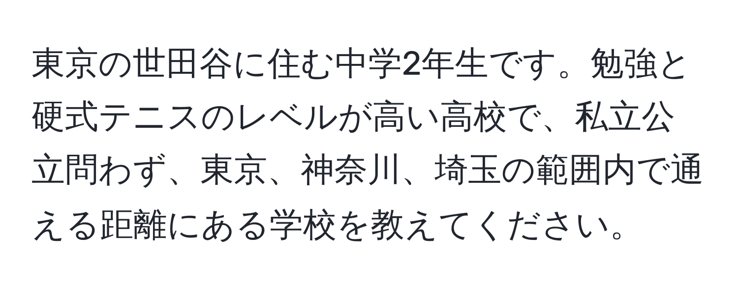 東京の世田谷に住む中学2年生です。勉強と硬式テニスのレベルが高い高校で、私立公立問わず、東京、神奈川、埼玉の範囲内で通える距離にある学校を教えてください。