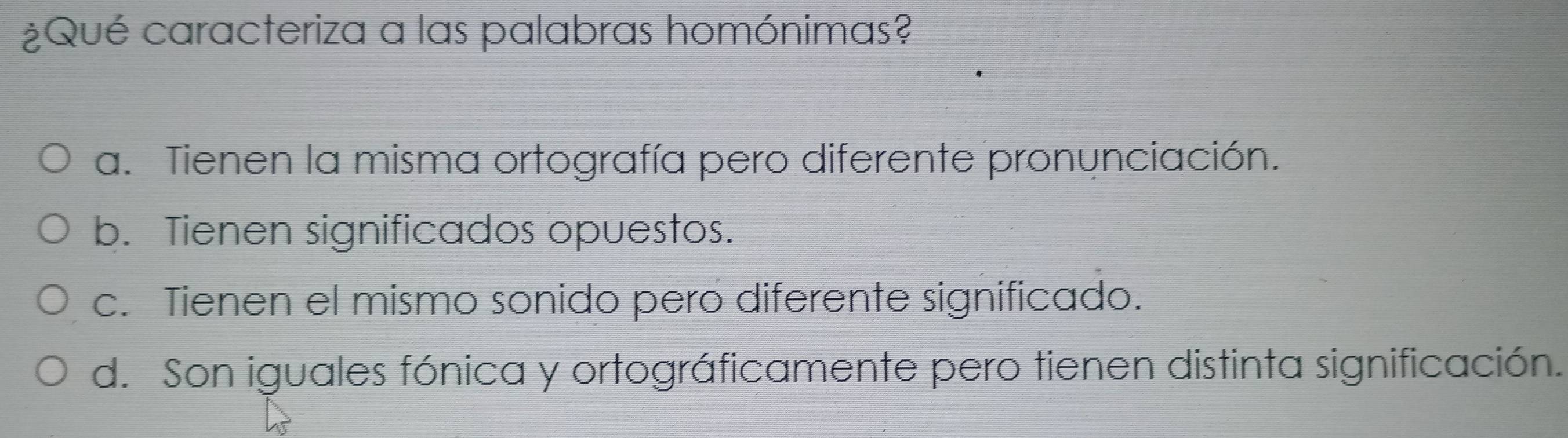 ¿Qué caracteriza a las palabras homónimas?
a. Tienen la misma ortografía pero diferente pronunciación.
b. Tienen significados opuestos.
c. Tienen el mismo sonido peró diferente significado.
d. Son iguales fónica y ortográficamente pero tienen distinta significación.