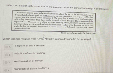 Base your answer to this question on the passage below and on your knowledge of secial studies
Lives were indeed about to he sacrificed for the sake of the lat. As for the viling of wonen,
it was officially discouragedl, but not bunsed. In any case, veiling had been laely a middle-clam
custom, and the middle classes discarded it. The generality of womea wore loag beadcarres
which they doew across their Eaces in the presence of male strangers. The governmest of the
repullic bamped headicarves in official premises, inclading schools, under mol servive reslation
Ehewhere they were tolerated and they have zemained a feature of the Tarkish some to this de
pressure is relaxed .….. while the ban on women's headscarves in official premises is challenged cvry time that official
Anume, Andrew Manga, Agnürk. The Oveock Prase
Which change resulted from Kemal Ataturk's actions described in this passage?
1. adoption of anti-Semitism
2 rejection of modemization
3. westernization of Turkey
4 promotion of Islamic traditions