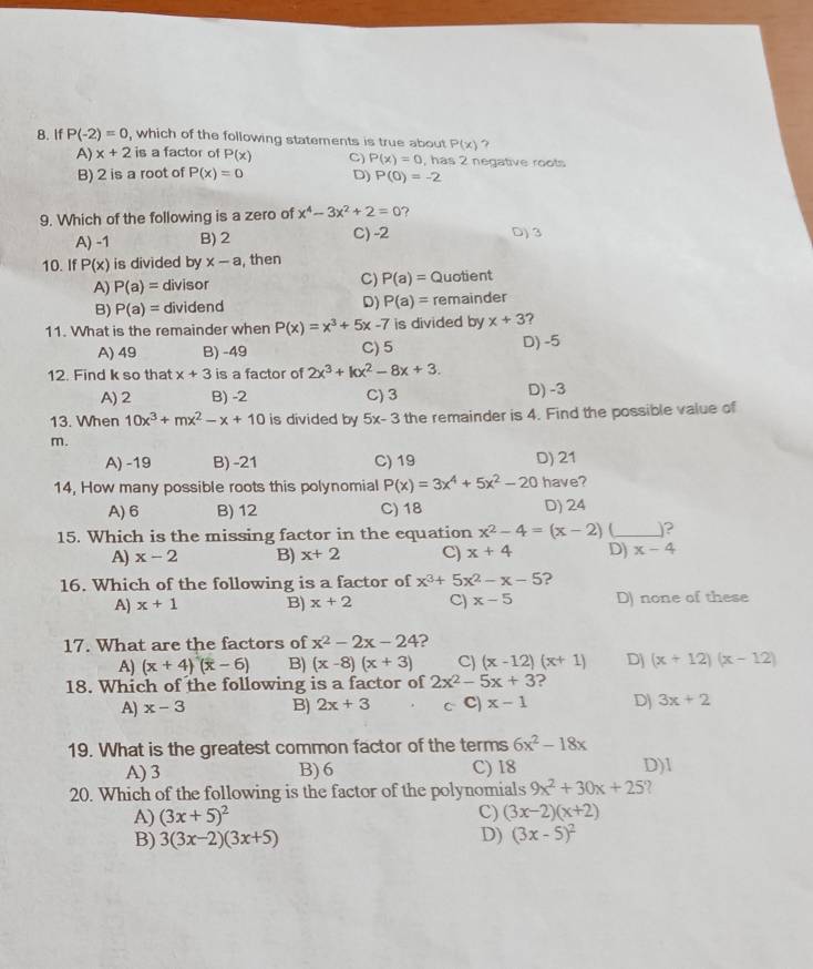 If P(-2)=0 , which of the following statements is true about P(x) 7
A) x+2 is a factor of P(x) C) P(x)=0 , has 2 negative roots
B) 2 is a root of P(x)=0 D) P(0)=-2
9. Which of the following is a zero of x^4-3x^2+2=0 ?
A) -1 B) 2 C) -2 D) 3
10. If P(x) is divided by x-a , then
A) P(a)= divisor C) P(a)= Quotient
B) P(a)= dividend D) P(a)= remainder
11. What is the remainder when P(x)=x^3+5x-7 is divided by x+3 ?
A) 49 B) -49 C) 5 D) -5
12. Find k so that x+3 is a factor of 2x^3+kx^2-8x+3.
A) 2 B) -2 C) 3 D) -3
13. When 10x^3+mx^2-x+10 is divided by 5x-3 the remainder is 4. Find the possible value of
m.
A) -19 B) -21 C) 19 D) 21
14, How many possible roots this polynomial P(x)=3x^4+5x^2-20 have?
A) 6 B) 12 C) 18 D) 24
15. Which is the missing factor in the equation x^2-4=(x-2) (_ 」?
A) x-2 B) x+2 C) x+4 D) x-4
16. Which of the following is a factor of x^3+5x^2-x-5 ?
A) x+1 B) x+2 C) x-5 D) none of these
17. What are the factors of x^2-2x-24 2
A) (x+4)(x-6) B) (x-8)(x+3) C (x-12)(x+1) D] (x+12)(x-12)
18. Which of the following is a factor of 2x^2-5x+3 2
A) x-3 B) 2x+3 c C) x-1 Dj 3x+2
19. What is the greatest common factor of the terms 6x^2-18x
A) 3 B)6 C) 18 D)1
20. Which of the following is the factor of the polynomials 9x^2+30x+25 a
A) (3x+5)^2 C) (3x-2)(x+2)
B) 3(3x-2)(3x+5)
D) (3x-5)^2